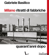 MILANO RITRATTI DI FABBRICHE. QUARANT'ANNI DOPO - BASILICO GABRIELE; CALVENZI G. (CUR.)