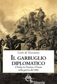 GARBUGLIO DIPLOMATICO. L'ITALIA TRA FRANCIA E PRUSSIA NELLA GUERRA DEL 1866 (IL) - FIORENTINO CARLO M.