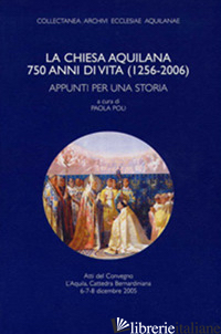 CHIESA AQUILANA. 750 ANNI DI VITA (1256-2006). APPUNTI PER UNA STORIA (LA) - POLI P. (CUR.)