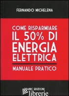 COME RISPARMIARE IL 50 PER CENTO DI ENERGIA ELETTRICA. MANUALE PRATICO - MICHELENA FERNANDO; PARMEGGIANI M. (CUR.)