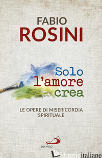 SOLO L'AMORE CREA. LE OPERE DI MISERICORDIA SPIRITUALE - ROSINI FABIO