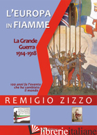 EUROPA IN FIAMME. LA GRANDE GUERRA 1914-1918. CENTO ANNI FA L'EVENTO CHE HA CAMB - ZIZZO REMIGIO; ARCANO G. (CUR.)