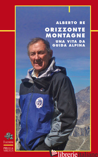 ORIZZONTE MONTAGNE. UNA VITA DA GUIDA ALPINA - RE ALBERTO