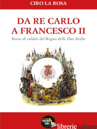 DA RE CARLO A FRANCESCO II. STORIE DI SOLDATI DEL REGNO DELLE DUE SICILIE - LA ROSA CIRO