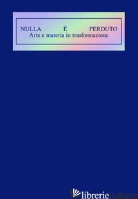 NULLA E' PERDUTO. ARTE E MATERIA IN TRASFORMAZIONE. EDIZ. ILLUSTRATA - GIUSTI L. (CUR.); DANERI A. (CUR.); BATTIN T. (CUR.)
