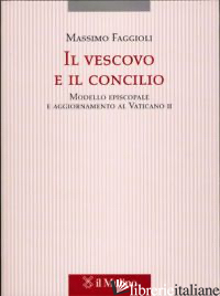 VESCOVO E IL CONCILIO. MODELLO EPISCOPALE E AGGIORNAMENTO AL VATICANO II (IL) - FAGGIOLI MASSIMO