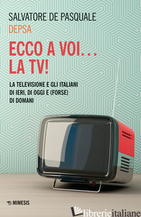 ECCO A VOI... LA TV! LA TELEVISIONE E GLI ITALIANI DI IERI, DI OGGI E (FORSE) DI - DE PASQUALE SALVATORE