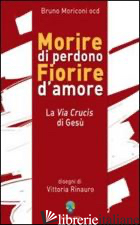 MORIRE DI PERDONO FIORIRE D'AMORE. LA VIA CRUCIS DI GESU' - MORICONI BRUNO; RINAURO V. (CUR.)