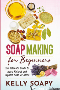 SOAP MAKING FOR BEGINNERS. THE ULTIMATE GUIDE TO MAKE NATURAL AND ORGANIC SOAP A - SOAPY KELLY