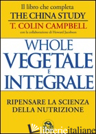 WHOLE. VEGETALE E INTEGRALE. RIPENSARE LA SCIENZA DELLA NUTRIZIONE - CAMPBELL T. COLIN
