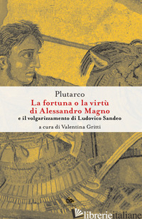 FORTUNA O LA VIRTU' DI ALESSANDRO MAGNO E IL VOLGARIZZAMENTO DI LUDOVICO SANDEO. - PLUTARCO; GRITTI V. (CUR.)
