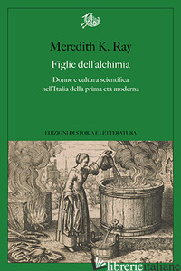FIGLIE DELL'ALCHIMIA. DONNE E CULTURA SCIENTIFICA NELL'ITALIA DELLA PRIMA ETA' M - RAY MEREDITH K.