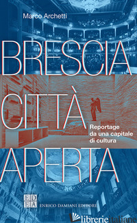 BRESCIA CITTA' APERTA. REPORTAGE DA UNA CAPITALE DI CULTURA - ARCHETTI MARCO