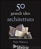 50 GRANDI IDEE. ARCHITETTURA - WILKINSON PHILIP