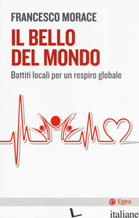 BELLO DEL MONDO. BATTITI LOCALI PER UN RESPIRO GLOBALE (IL) - MORACE FRANCESCO