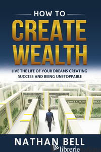 HOW TO CREATE WEALTH. LIVE THE LIFE OF YOUR DREAMS CREATING SUCCESS AND BEING UN - BELL NATHAN