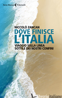 DOVE FINISCE L'ITALIA. VIAGGIO SULLA LINEA SOTTILE DEI NOSTRI CONFINI - ZANCAN NICCOLO'