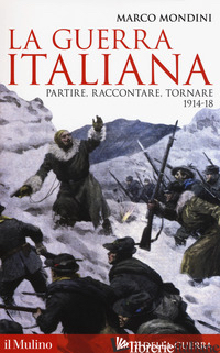 GUERRA ITALIANA. PARTIRE, RACCONTARE, TORNARE 1914-18 (LA) - MONDINI MARCO