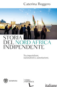 STORIA DEL NORD AFRICA INDIPENDENTE. TRA IMPERIALISMI, NAZIONALISMI E AUTORITARI - ROGGERO CATERINA