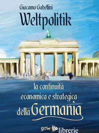 WELTPOLITIK. LA CONTINUITA' ECONOMICA E STRATEGICA DELLA GERMANIA - GABELLINI GIACOMO