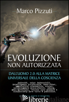 EVOLUZIONE NON AUTORIZZATA. DALL'UOMO 2.0 ALLA MATRICE UNIVERSALE DELLA COSCIENZ - PIZZUTI MARCO