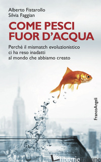 COME PESCI FUOR D'ACQUA. PERCHE' IL MISMATCH EVOLUZIONISTICO CI HA RESO INADATTI - FISTAROLLO ALBERTO; FAGGIAN SILVIA