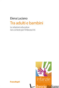 TRA ADULTI E BAMBINI. LE RELAZIONI EDUCATIVE NEI CONTESTI PER L'INFANZIA 0-6 - LUCIANO ELENA
