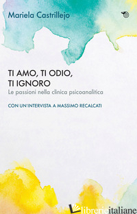 TI AMO, TI ODIO, TI IGNORO. LE PASSIONI NELLA CLINICA PSICOANALITICA - CASTRILLEJO MARIELA