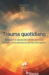 TRAUMA QUOTIDIANO. RIMAPPARE LA RISPOSTA DEL CERVELLO ALLO STRESS, ALL'ANSIA E A - SHORS TRACEY