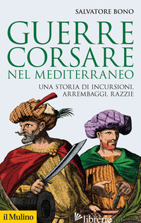 GUERRE CORSARE NEL MEDITERRANEO. UNA STORIA DI INCURSIONI, ARREMBAGGI, RAZZIE - BONO SALVATORE