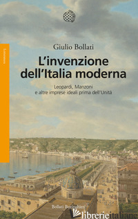 INVENZIONE DELL'ITALIA MODERNA. LEOPARDI, MANZONI E ALTRE IMPRESE IDEALI PRIMA D - BOLLATI GIULIO