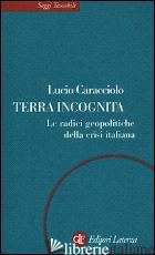 TERRA INCOGNITA. LE RADICI GEOPOLITICHE DELLA CRISI ITALIANA - CARACCIOLO LUCIO