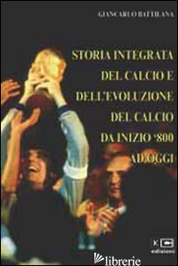 STORIA INTEGRATA DEL CALCIO E DELL'EVOLUZIONE DEL CALCIO DA INIZIO '800 AD OGGI - BATTILANA GIANCARLO