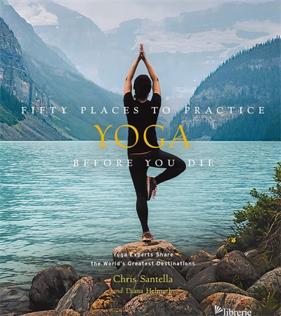 Fifty Places to Practice Yoga Before You Die: Yoga Experts Share the World's Gre