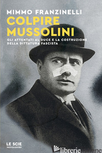 COLPIRE MUSSOLINI. GLI ATTENTATI AL DUCE E LA COSTRUZIONE DELLA DITTATURA FASCIS