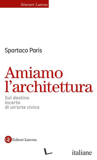 AMIAMO L'ARCHITETTURA. SUL DESTINO INCERTO DI UN'ARTE CIVICA
