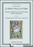 DEBITO DELLE LETTERE. POMPONIO TORELLI E LA CULTURA FARNESIANA DI FINE CINQUECEN - BIANCHI A. (CUR.); CATELLI N. (CUR.); TORRE A. (CUR.)