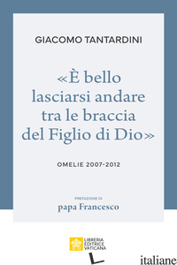 «E BELLO LASCIARSI ANDARE TRA LE BRACCIA DEL FIGLIO DI DIO». OMELIE 2007-2012 - TANTARDINI GIACOMO; BORGHESI M. (CUR.)