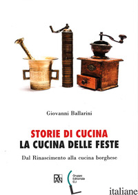 STORIE DI CUCINA. LA CUCINA DELLE FESTE. DAL RINASCIMENTO ALLA CUCINA BORGHESE - BALLARINI GIOVANNI