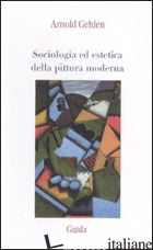 SOCIOLOGIA ED ESTETICA DELLA PITTURA MODERNA - GEHLEN ARNOLD; CARCHIA G. (CUR.)