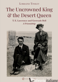 UNCROWNED KING & THE DESERT QUEEN. T. E. LAWRENCE AND GERTRUDE BELL. A FRIENDSHI - TINSLEY LORRAINE