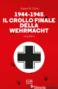 1944-1945: IL CROLLO FINALE DELLA WEHRAMCHT. VOL. 2 - CITINO ROBERT M.
