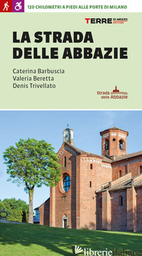 STRADA DELLE ABBAZIE. 130 CHILOMETRI A PIEDI ALLE PORTE DI MILANO (LA) - BARBUSCIA CATERINA; BERETTA VALERIA; TRIVELLATO DENIS