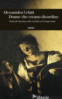 DONNE CHE CREANO DISORDINE. STORIA DI CATERINA E ALTRE ERETICHE NEL CINQUECENTO - CELATI ALESSANDRA