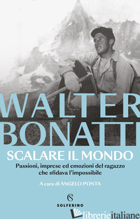 SCALARE IL MONDO. PASSIONI, IMPRESE ED EMOZIONI DEL RAGAZZO CHE SFIDAVA L'IMPOSS - BONATTI WALTER; PONTA A. (CUR.)