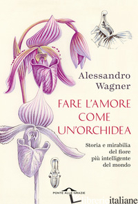 FARE L'AMORE COME UN'ORCHIDEA. STORIA E MIRABILIA DEL FIORE PIU' INTELLIGENTE DE - WAGNER ALESSANDRO