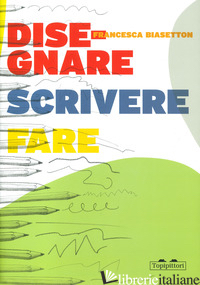 DISEGNARE, SCRIVERE, FARE - BIASETTON FRANCESCA