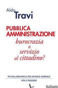 PUBBLICA AMMINISTRAZIONE. BUROCRAZIA O SERVIZIO AL CITTADINO? - TRAVI ALDO