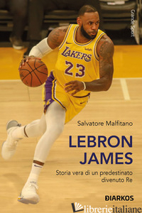 LEBRON JAMES. STORIA VERA DI UN PREDESTINATO DIVENUTO RE - MALFITANO SALVATORE
