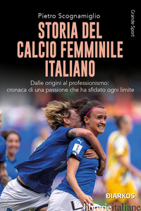 STORIA DEL CALCIO FEMMINILE ITALIANO. DALLE ORIGINI AL PROFESSIONISMO: CRONACA D - SCOGNAMIGLIO PIETRO